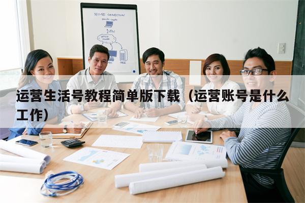 运营生活号教程简单版下载（运营账号是什么工作）