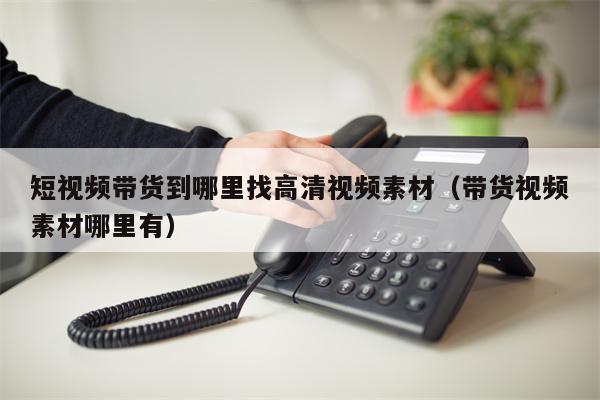 短视频带货到哪里找高清视频素材（带货视频素材哪里有）