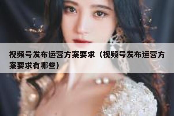 视频号发布运营方案要求（视频号发布运营方案要求有哪些）