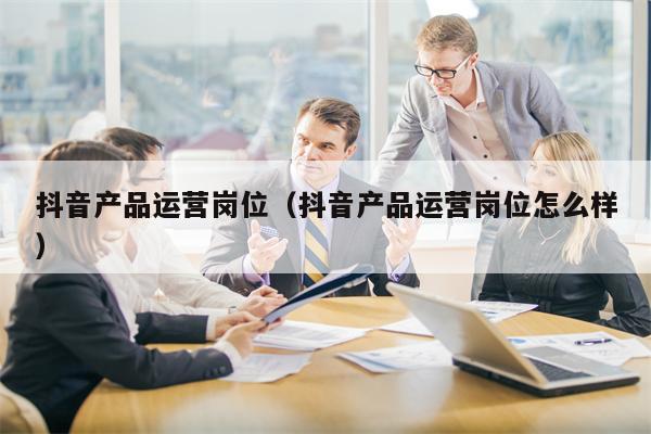抖音产品运营岗位（抖音产品运营岗位怎么样）