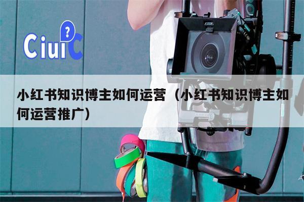 小红书知识博主如何运营（小红书知识博主如何运营推广）