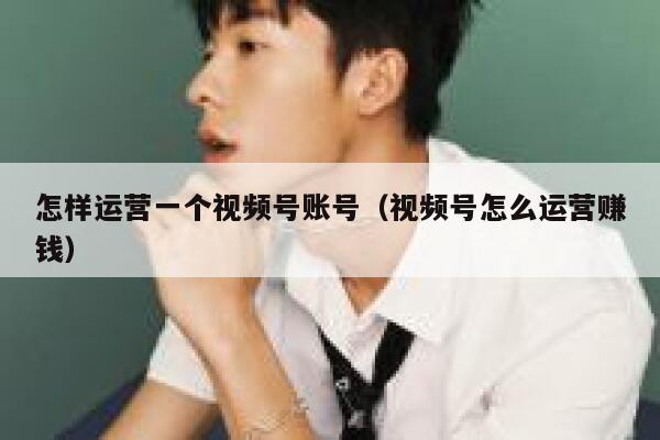 怎样运营一个视频号账号（视频号怎么运营赚钱）