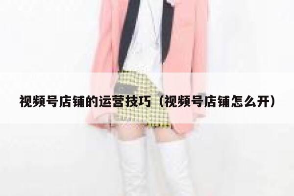 视频号店铺的运营技巧（视频号店铺怎么开）