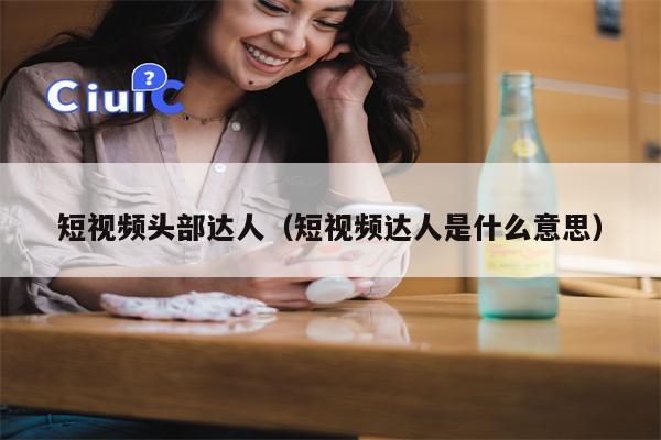 短视频头部达人（短视频达人是什么意思）
