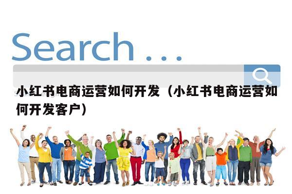 小红书电商运营如何开发（小红书电商运营如何开发客户）