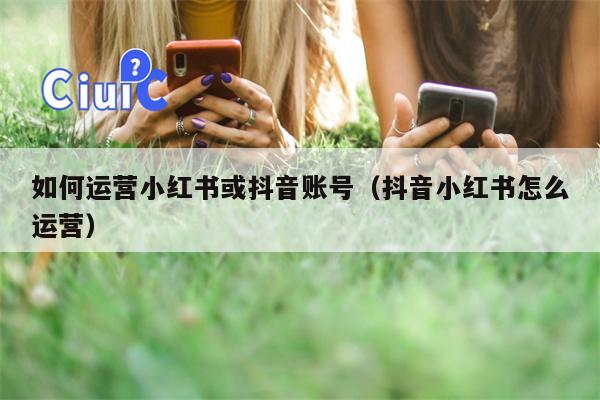 如何运营小红书或抖音账号（抖音小红书怎么运营）