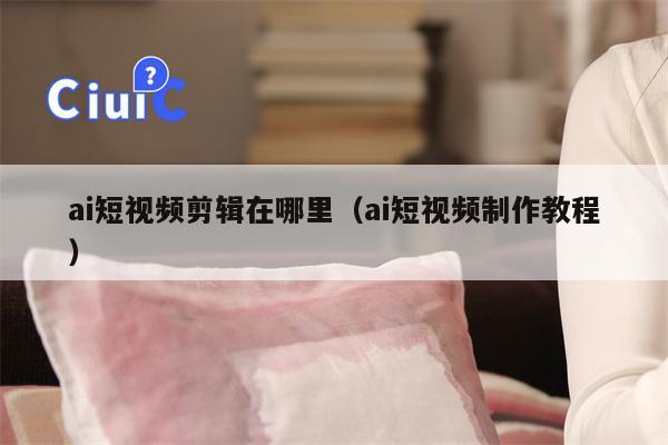 ai短视频剪辑在哪里（ai短视频制作教程）
