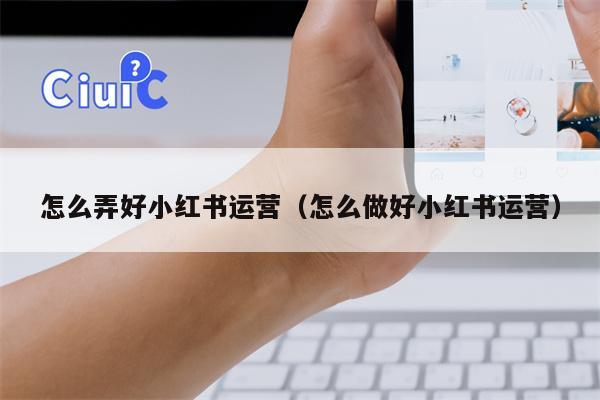 怎么弄好小红书运营（怎么做好小红书运营）