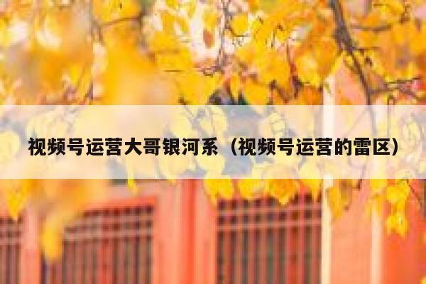 视频号运营大哥银河系（视频号运营的雷区）