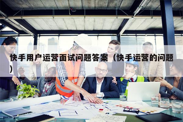 快手用户运营面试问题答案（快手运营的问题）