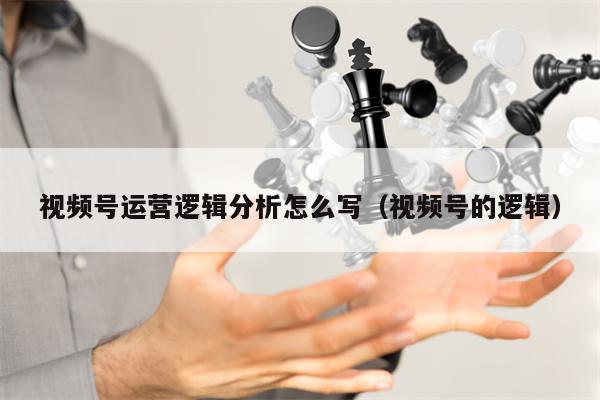 视频号运营逻辑分析怎么写（视频号的逻辑）