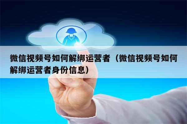 微信视频号如何解绑运营者（微信视频号如何解绑运营者身份信息）