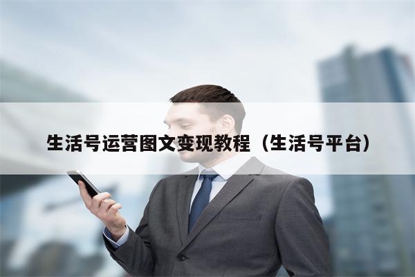 生活号运营图文变现教程（生活号平台）