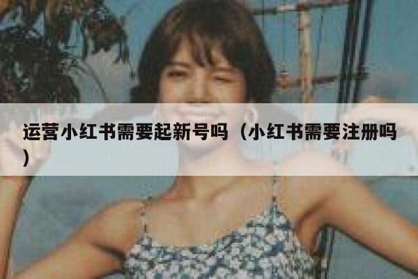 运营小红书需要起新号吗（小红书需要注册吗）