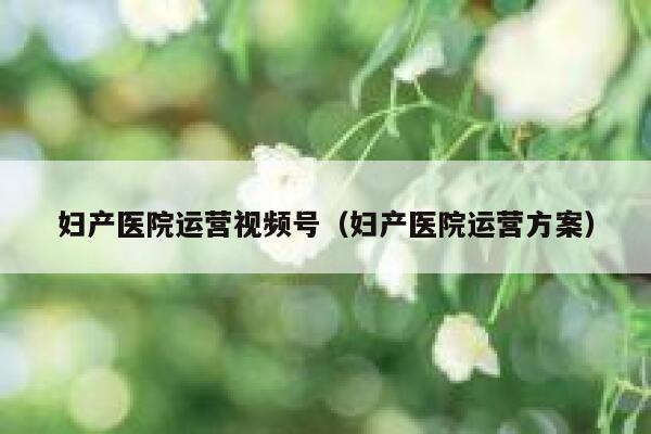 妇产医院运营视频号（妇产医院运营方案）