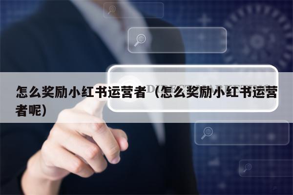 怎么奖励小红书运营者（怎么奖励小红书运营者呢）