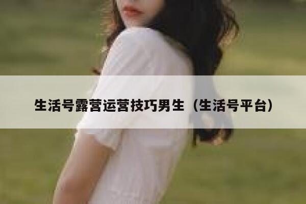 生活号露营运营技巧男生（生活号平台）