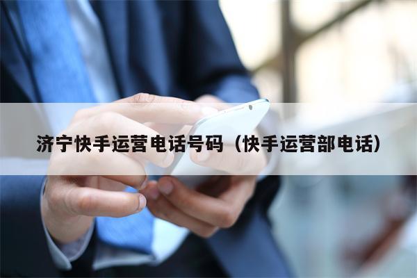 济宁快手运营电话号码（快手运营部电话）