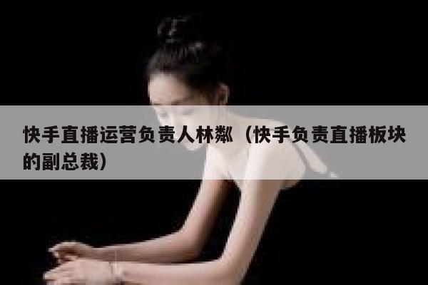 快手直播运营负责人林粼（快手负责直播板块的副总裁）