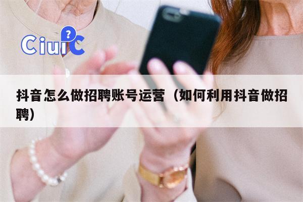 抖音怎么做招聘账号运营（如何利用抖音做招聘）