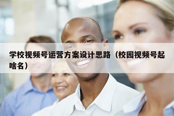 学校视频号运营方案设计思路（校园视频号起啥名）