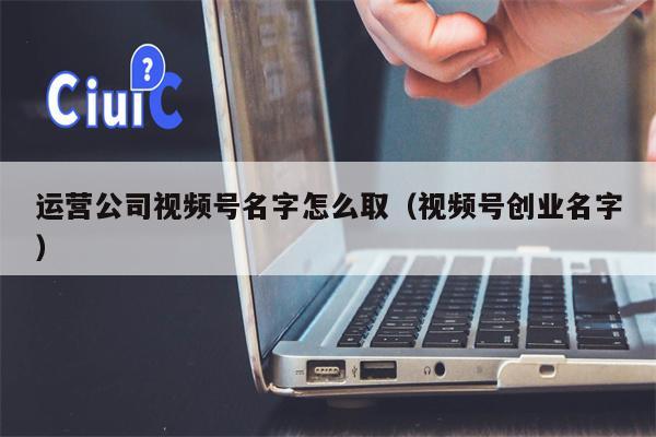 运营公司视频号名字怎么取（视频号创业名字）