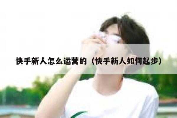 快手新人怎么运营的（快手新人如何起步）