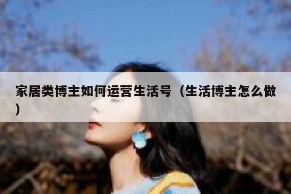 家居类博主如何运营生活号（生活博主怎么做）