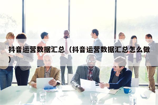 抖音运营数据汇总(抖音运营数据汇总怎么做)