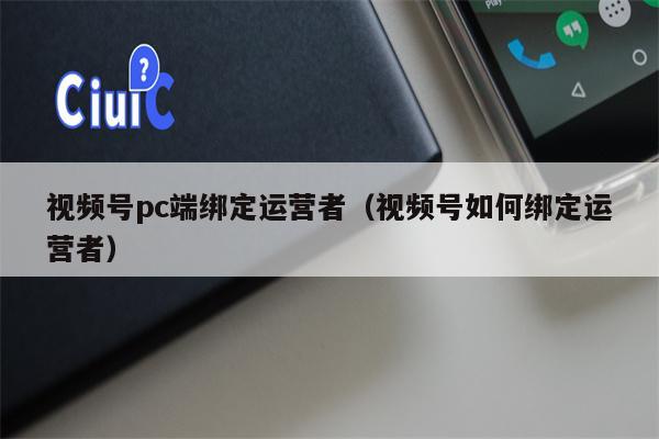 视频号pc端绑定运营者(视频号如何绑定运营者)