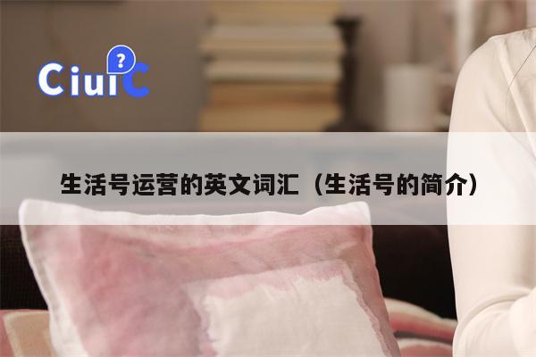 详细阅读:生活号运营的英文词汇(生活号的简介) 生活号运营的英文词汇(生活号的简介)
