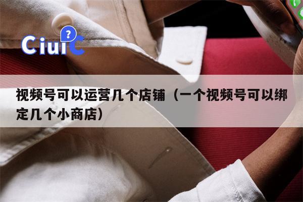 视频号可以运营几个店铺（一个视频号可以绑定几个小商店）
