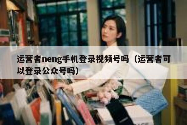 运营者neng手机登录视频号吗（运营者可以登录公众号吗）
