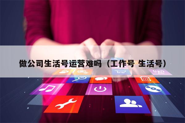 做公司生活号运营难吗（工作号 生活号）