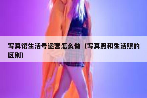 写真馆生活号运营怎么做（写真照和生活照的区别）