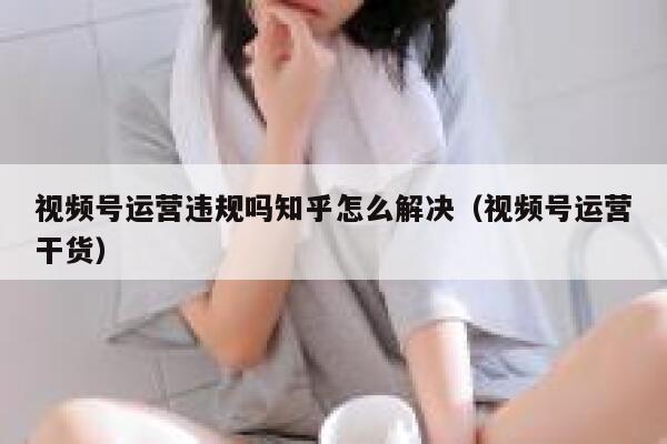 视频号运营违规吗知乎怎么解决（视频号运营干货）