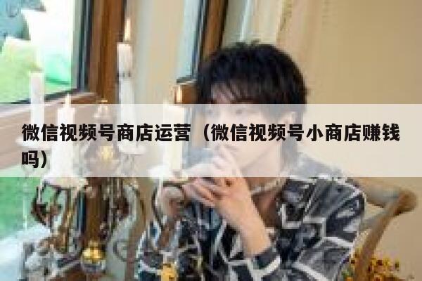 微信视频号商店运营（微信视频号小商店赚钱吗）