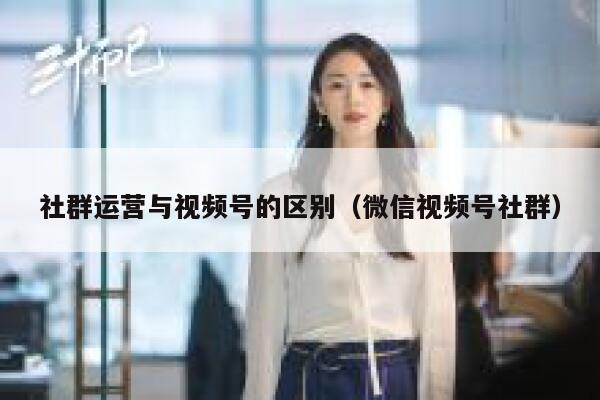 社群运营与视频号的区别（微信视频号社群）