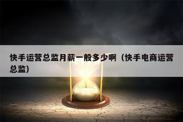 快手运营总监月薪一般多少啊（快手电商运营总监）