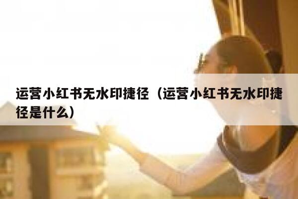 运营小红书无水印捷径(运营小红书无水印捷径是什么)
