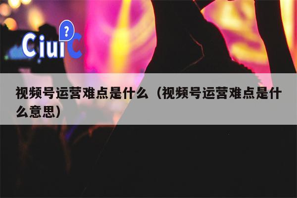 视频号运营难点是什么（视频号运营难点是什么意思）
