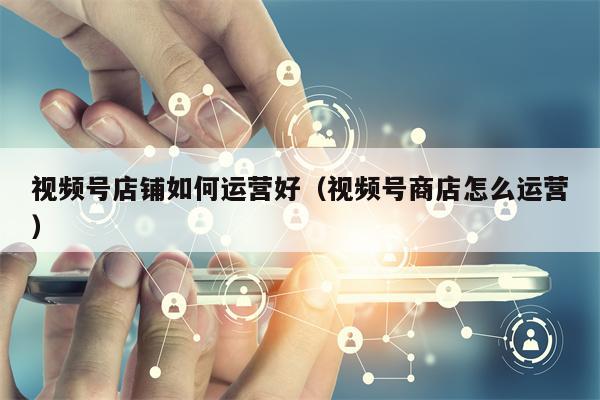 视频号店铺如何运营好(视频号商店怎么运营)