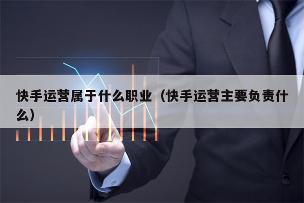 快手运营属于什么职业（快手运营主要负责什么）
