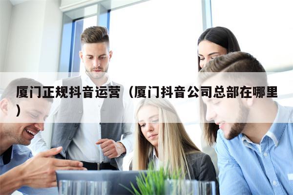 厦门正规抖音运营（厦门抖音公司总部在哪里）