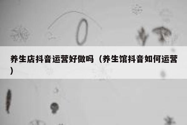 养生店抖音运营好做吗（养生馆抖音如何运营）